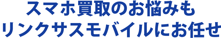 スマホ買取のお悩みもリンクサスモバイルにお任せ
